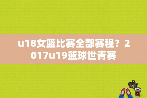 u18女篮比赛全部赛程？2017u19篮球世青赛