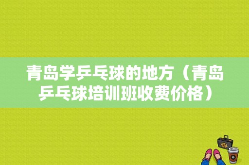 青岛学乒乓球的地方（青岛乒乓球培训班收费价格）