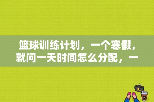 篮球训练计划，一个寒假，就问一天时间怎么分配，一天大概要练多长时间，早上还是晚上？寒假篮球训练