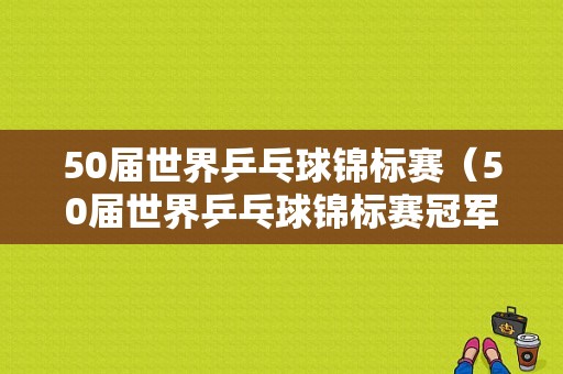 50届世界乒乓球锦标赛（50届世界乒乓球锦标赛冠军）